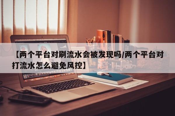 【两个平台对刷流水会被发现吗/两个平台对打流水怎么避免风控】