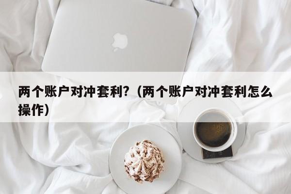 两个账户对冲套利?(两个账户对冲套利怎么操作)