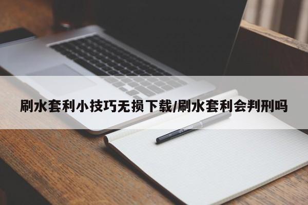 刷水套利小技巧无损下载/刷水套利会判刑吗