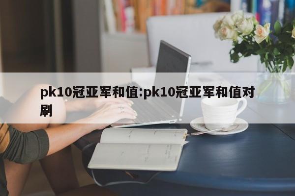 pk10冠亚军和值:pk10冠亚军和值对刷