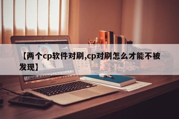 【两个cp软件对刷,cp对刷怎么才能不被发现】