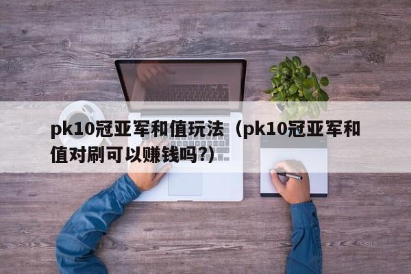 pk10冠亚军和值玩法(pk10冠亚军和值对刷可以赚钱吗?)
