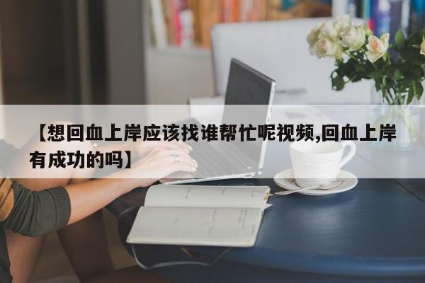 【想回血上岸应该找谁帮忙呢视频,回血上岸有成功的吗】