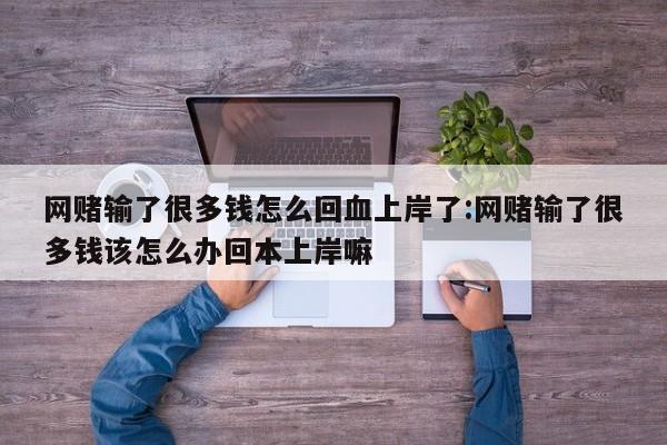 网赌输了很多钱怎么回血上岸了:网赌输了很多钱该怎么办回本上岸嘛